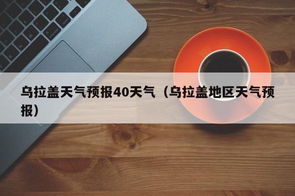 乌拉盖天气预报40天气(乌拉盖地区天气预报)