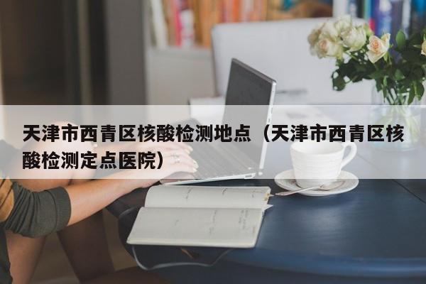 天津市西青区核酸检测地点(天津市西青区核酸检测定点医院)