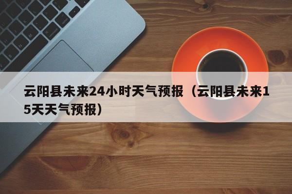云阳县未来24小时天气预报(云阳县未来15天天气预报)