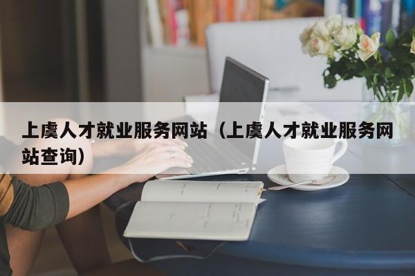 上虞人才就业服务网站(上虞人才就业服务网站查询)