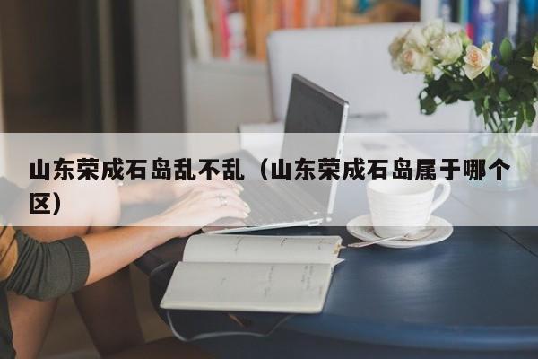 山东荣成石岛乱不乱(山东荣成石岛属于哪个区)