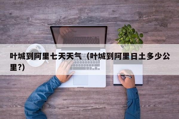 叶城到阿里七天天气(叶城到阿里日土多少公里?)