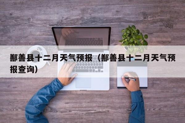 鄯善县十二月天气预报(鄯善县十二月天气预报查询)