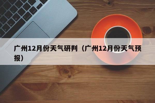 广州12月份天气研判(广州12月份天气预报)