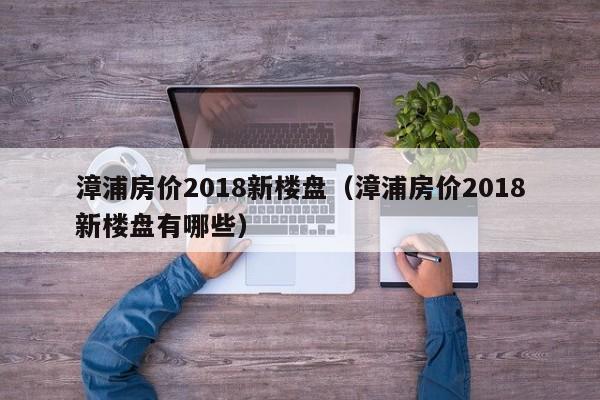 漳浦房价2018新楼盘(漳浦房价2018新楼盘有哪些)