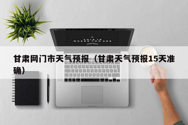 甘肃网门市天气预报(甘肃天气预报15天准确)