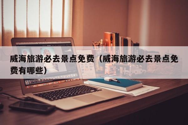威海旅游必去景点免费(威海旅游必去景点免费有哪些)