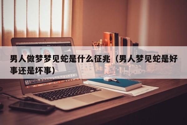 男人做梦梦见蛇是什么征兆(男人梦见蛇是好事还是坏事)
