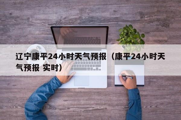 辽宁康平24小时天气预报(康平24小时天气预报 实时)