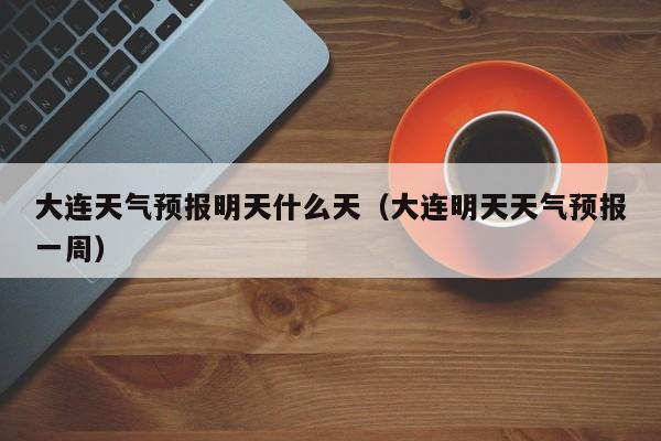大连天气预报明天什么天(大连明天天气预报一周)