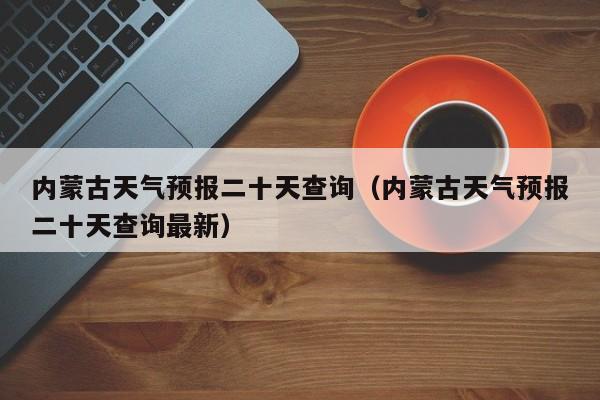 内蒙古天气预报二十天查询(内蒙古天气预报二十天查询最新)