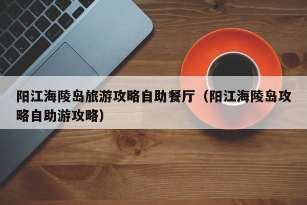 阳江海陵岛旅游攻略自助餐厅(阳江海陵岛攻略自助游攻略)