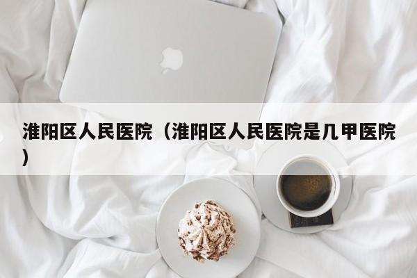 淮阳区人民医院(淮阳区人民医院是几甲医院)
