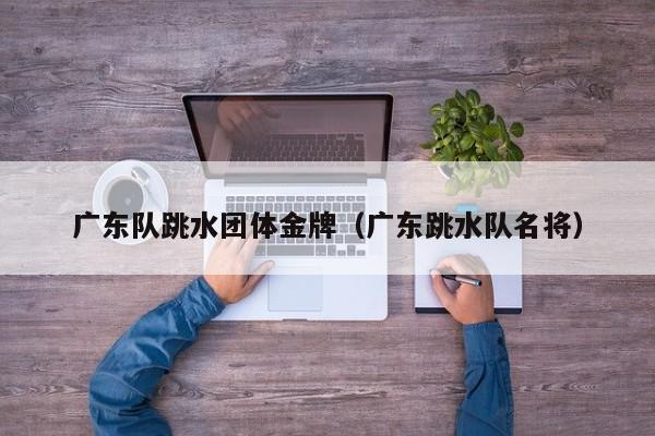 广东队跳水团体金牌(广东跳水队名将)