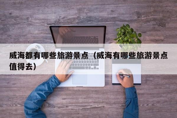威海都有哪些旅游景点(威海有哪些旅游景点值得去)