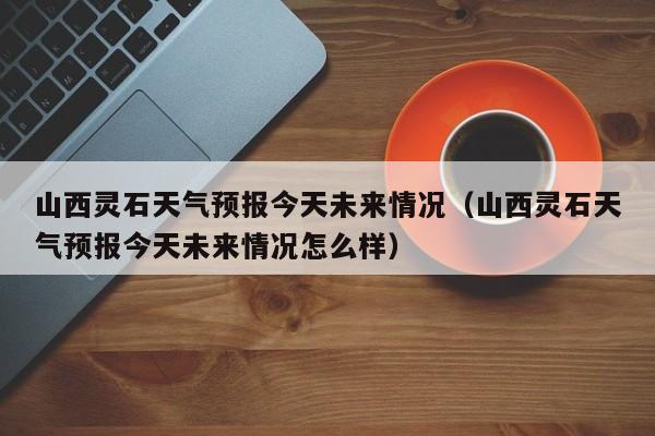 山西灵石天气预报今天未来情况(山西灵石天气预报今天未来情况怎么样)