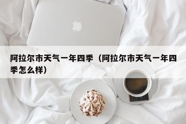 阿拉尔市天气一年四季(阿拉尔市天气一年四季怎么样)