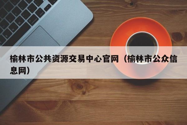 榆林市公共资源交易中心官网(榆林市公众信息网)