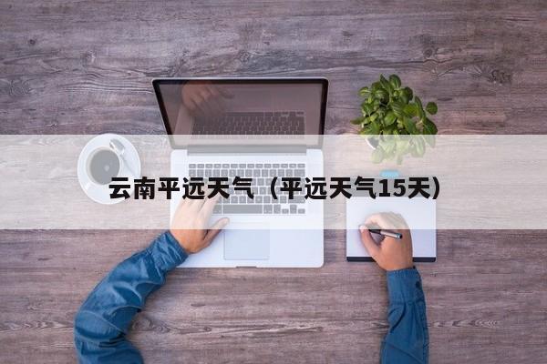 云南平远天气(平远天气15天)