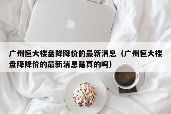 广州恒大楼盘降降价的最新消息(广州恒大楼盘降降价的最新消息是真的吗)
