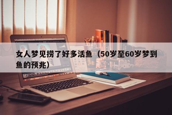 女人梦见捞了好多活鱼(50岁至60岁梦到鱼的预兆)