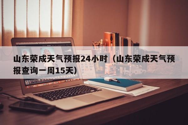 山东荣成天气预报24小时(山东荣成天气预报查询一周15天)