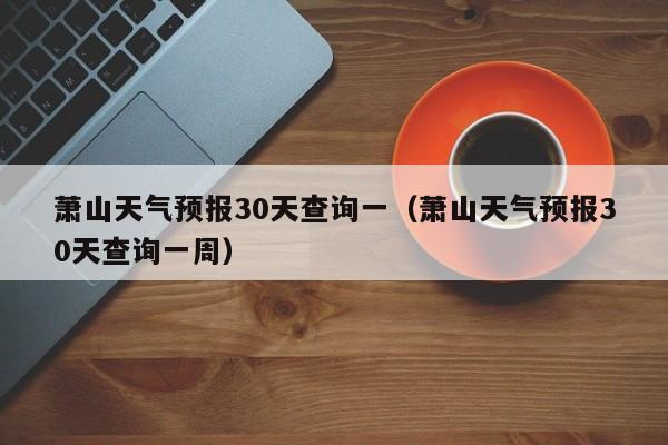 萧山天气预报30天查询一(萧山天气预报30天查询一周)