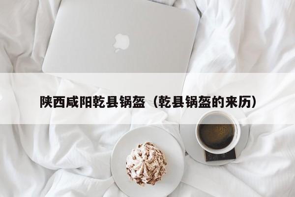 陕西咸阳乾县锅盔(乾县锅盔的来历)