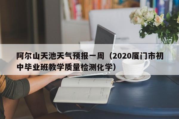 阿尔山天池天气预报一周(2020厦门市初中毕业班教学质量检测化学)