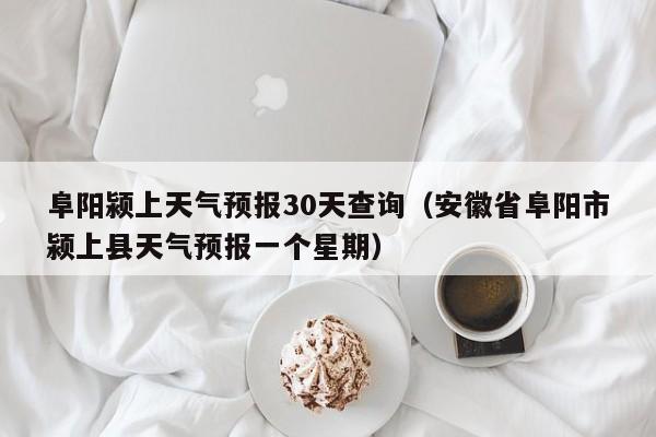 阜阳颍上天气预报30天查询(安徽省阜阳市颍上县天气预报一个星期)