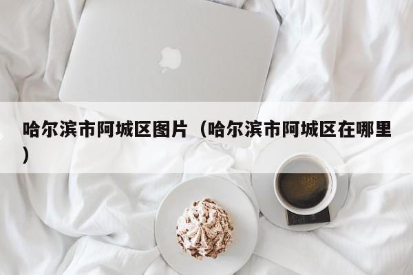 哈尔滨市阿城区图片(哈尔滨市阿城区在哪里)