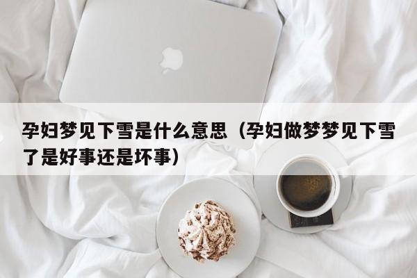 孕妇梦见下雪是什么意思(孕妇做梦梦见下雪了是好事还是坏事)