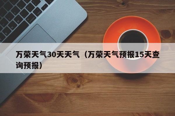 万荣天气30天天气(万荣天气预报15天查询预报)