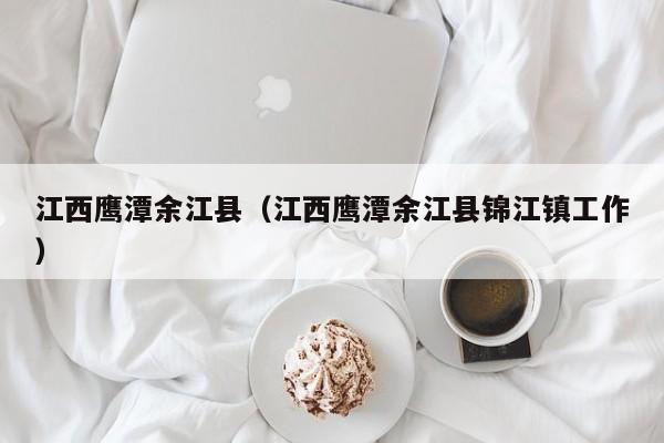 江西鹰潭余江县(江西鹰潭余江县锦江镇工作)