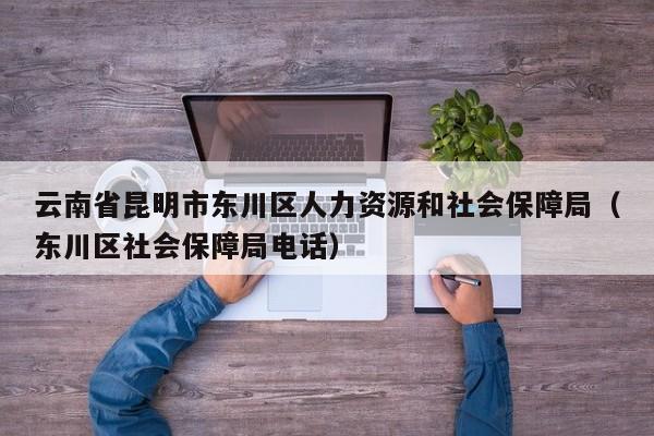 云南省昆明市东川区人力资源和社会保障局(东川区社会保障局电话)