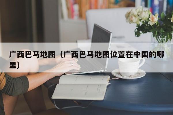 广西巴马地图(广西巴马地图位置在中国的哪里)