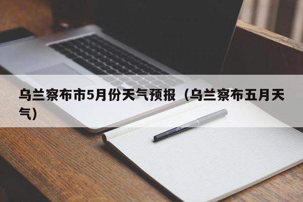 乌兰察布市5月份天气预报(乌兰察布五月天气)