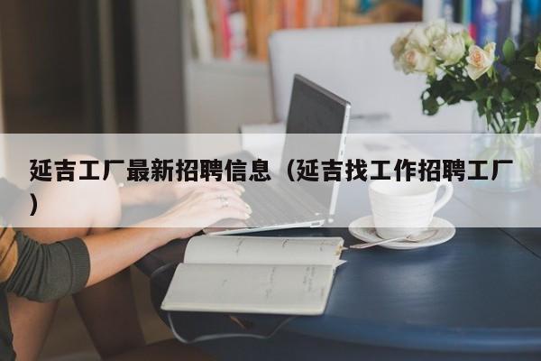 延吉工厂最新招聘信息(延吉找工作招聘工厂)