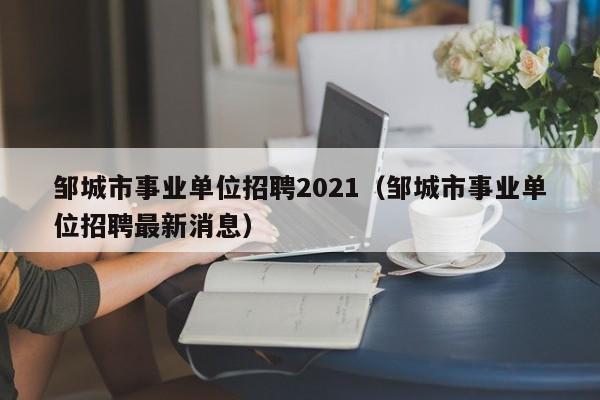 邹城市事业单位招聘2021(邹城市事业单位招聘最新消息)