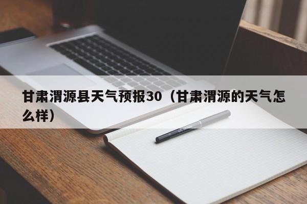 甘肃渭源县天气预报30(甘肃渭源的天气怎么样)