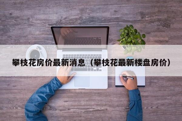 攀枝花房价最新消息(攀枝花最新楼盘房价)