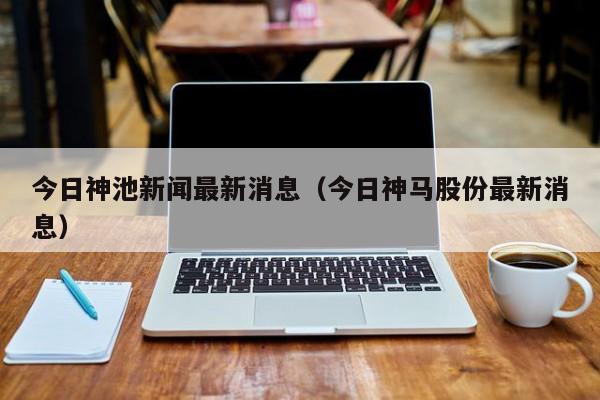 今日神池新闻最新消息(今日神马股份最新消息)