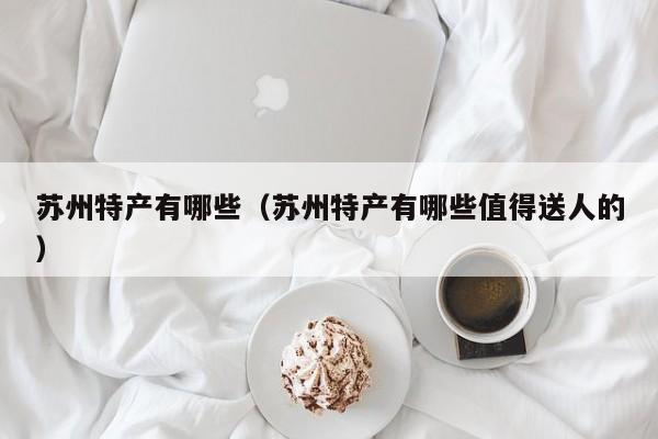 苏州特产有哪些(苏州特产有哪些值得送人的)