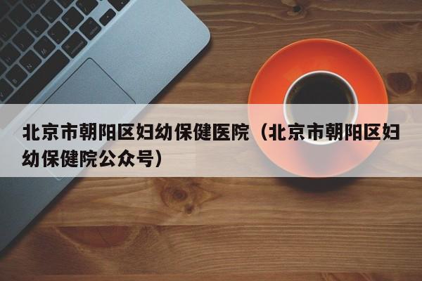 北京市朝阳区妇幼保健医院(北京市朝阳区妇幼保健院公众号)