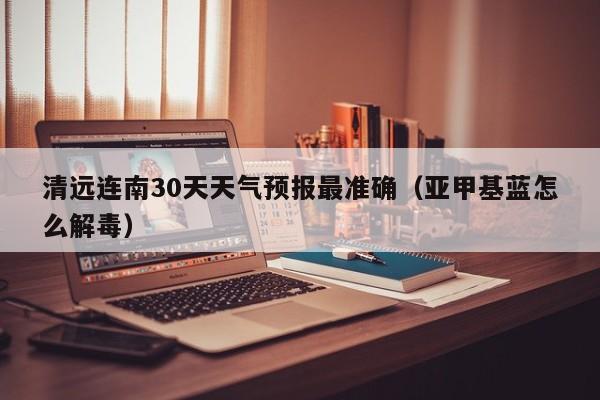 清远连南30天天气预报最准确(亚甲基蓝怎么解毒)