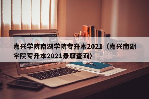 嘉兴学院南湖学院专升本2021(嘉兴南湖学院专升本2021录取查询)