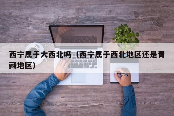 西宁属于大西北吗(西宁属于西北地区还是青藏地区)