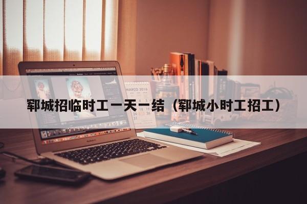 郓城招临时工一天一结(郓城小时工招工)