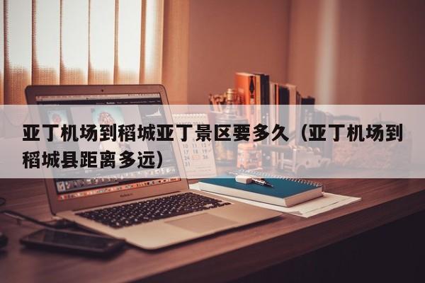 亚丁机场到稻城亚丁景区要多久(亚丁机场到稻城县距离多远)