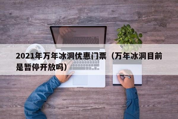 2021年万年冰洞优惠门票(万年冰洞目前是暂停开放吗)